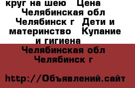 круг на шею › Цена ­ 100 - Челябинская обл., Челябинск г. Дети и материнство » Купание и гигиена   . Челябинская обл.,Челябинск г.